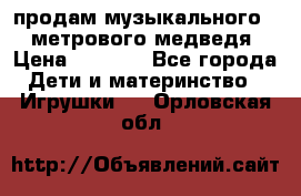 продам музыкального 1,5 метрового медведя  › Цена ­ 2 500 - Все города Дети и материнство » Игрушки   . Орловская обл.